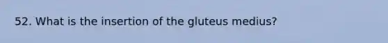 52. What is the insertion of the gluteus medius?