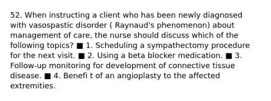 52. When instructing a client who has been newly diagnosed with vasospastic disorder ( Raynaud's phenomenon) about management of care, the nurse should discuss which of the following topics? ■ 1. Scheduling a sympathectomy procedure for the next visit. ■ 2. Using a beta blocker medication. ■ 3. Follow-up monitoring for development of connective tissue disease. ■ 4. Benefi t of an angioplasty to the affected extremities.