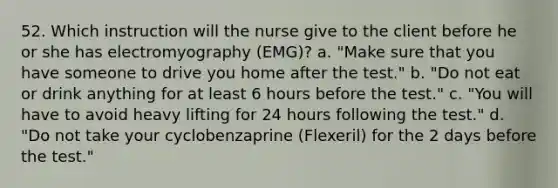 52. Which instruction will the nurse give to the client before he or she has electromyography (EMG)? a. "Make sure that you have someone to drive you home after the test." b. "Do not eat or drink anything for at least 6 hours before the test." c. "You will have to avoid heavy lifting for 24 hours following the test." d. "Do not take your cyclobenzaprine (Flexeril) for the 2 days before the test."