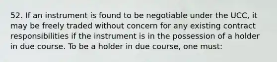 52. If an instrument is found to be negotiable under the UCC, it may be freely traded without concern for any existing contract responsibilities if the instrument is in the possession of a holder in due course. To be a holder in due course, one must: