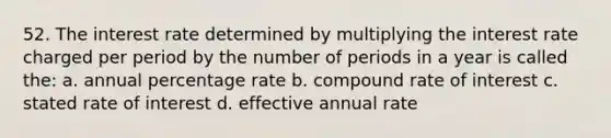 52. The interest rate determined by multiplying the interest rate charged per period by the number of periods in a year is called the: a. annual percentage rate b. compound rate of interest c. stated rate of interest d. effective annual rate