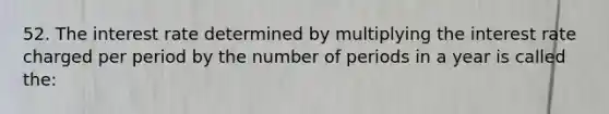 52. The interest rate determined by multiplying the interest rate charged per period by the number of periods in a year is called the: