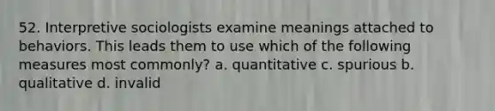 52. Interpretive sociologists examine meanings attached to behaviors. This leads them to use which of the following measures most commonly? a. quantitative c. spurious b. qualitative d. invalid