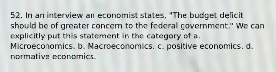 52. In an interview an economist states, "The budget deficit should be of greater concern to the federal government." We can explicitly put this statement in the category of a. Microeconomics. b. Macroeconomics. c. positive economics. d. normative economics.