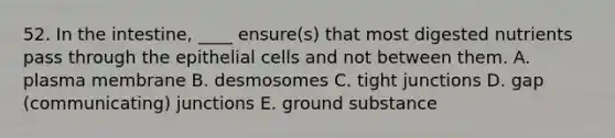 52. In the intestine, ____ ensure(s) that most digested nutrients pass through the epithelial cells and not between them. A. plasma membrane B. desmosomes C. tight junctions D. gap (communicating) junctions E. ground substance