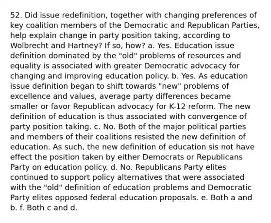 52. Did issue redefinition, together with changing preferences of key coalition members of the Democratic and Republican Parties, help explain change in party position taking, according to Wolbrecht and Hartney? If so, how? a. Yes. Education issue definition dominated by the "old" problems of resources and equality is associated with greater Democratic advocacy for changing and improving education policy. b. Yes. As education issue definition began to shift towards "new" problems of excellence and values, average party differences became smaller or favor Republican advocacy for K-12 reform. The new definition of education is thus associated with convergence of party position taking. c. No. Both of the major political parties and members of their coalitions resisted the new definition of education. As such, the new definition of education sis not have effect the position taken by either Democrats or Republicans Party on education policy. d. No. Republicans Party elites continued to support policy alternatives that were associated with the "old" definition of education problems and Democratic Party elites opposed federal education proposals. e. Both a and b. f. Both c and d.