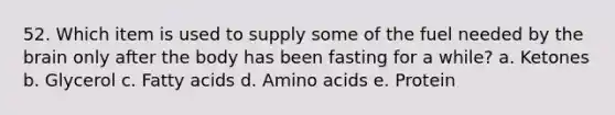 52. Which item is used to supply some of the fuel needed by the brain only after the body has been fasting for a while? a. Ketones b. Glycerol c. Fatty acids d. Amino acids e. Protein