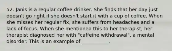 52. Janis is a regular coffee-drinker. She finds that her day just doesn't go right if she doesn't start it with a cup of coffee. When she misses her regular fix, she suffers from headaches and a lack of focus. When she mentioned this to her therapist, her therapist diagnosed her with "caffeine withdrawal", a mental disorder. This is an example of ___________.