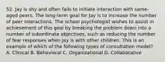 52. Jay is shy and often fails to initiate interaction with same-aged peers. The long-term goal for Jay is to increase the number of peer interactions. The school psychologist wishes to assist in achievement of this goal by breaking the problem down into a number of subordinate objectives, such as reducing the number of fear responses when Jay is with other children. This is an example of which of the following types of consultation model? A. Clinical B. Behavioral C. Organizational D. Collaborative