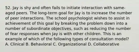 52. Jay is shy and often fails to initiate interaction with same-aged peers. The long-term goal for Jay is to increase the number of peer interactions. The school psychologist wishes to assist in achievement of this goal by breaking the problem down into a number of subordinate objectives, such as reducing the number of fear responses when Jay is with other children. This is an example of which of the following types of consultation model? A. Clinical B. Behavioral C. Organizational D. Collaborative