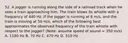 52. A jogger is running along the side of a railroad track when he sees a train approaching him. The train blows its whistle with a frequency of 440 Hz. If the jogger is running at 6 m/s, and the train is moving at 50 m/s, which of the following best approximates the observed frequency of the train whistle with respect to the jogger? (Note: assume speed of sound = 350 m/s) A. 1180 Hz B. 70 Hz C. 470 Hz D. 510 Hz