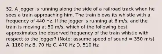 52. A jogger is running along the side of a railroad track when he sees a train approaching him. The train blows its whistle with a frequency of 440 Hz. If the jogger is running at 6 m/s, and the train is moving at 50 m/s, which of the following best approximates the observed frequency of the train whistle with respect to the jogger? (Note: assume speed of sound = 350 m/s) A. 1180 Hz B. 70 Hz C. 470 Hz D. 510 Hz