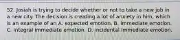 52. Josiah is trying to decide whether or not to take a new job in a new city. The decision is creating a lot of anxiety in him, which is an example of an A. expected emotion. B. immediate emotion. C. integral immediate emotion. D. incidental immediate emotion.