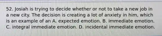 52. Josiah is trying to decide whether or not to take a new job in a new city. The decision is creating a lot of anxiety in him, which is an example of an A. expected emotion. B. immediate emotion. C. integral immediate emotion. D. incidental immediate emotion.