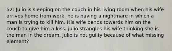 52: Julio is sleeping on the couch in his living room when his wife arrives home from work. he is having a nightmare in which a man is trying to kill him. His wife bends towards him on the couch to give him a kiss. julio strangles his wife thinking she is the man in the dream. Julio is not guilty because of what missing element?