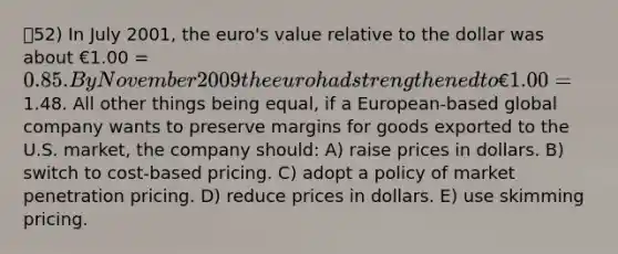 52) In July 2001, the euro's value relative to the dollar was about €1.00 = 0.85. By November 2009 the euro had strengthened to €1.00 =1.48. All other things being equal, if a European-based global company wants to preserve margins for goods exported to the U.S. market, the company should: A) raise prices in dollars. B) switch to cost-based pricing. C) adopt a policy of market penetration pricing. D) reduce prices in dollars. E) use skimming pricing.