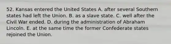 52. Kansas entered the United States A. after several Southern states had left the Union. B. as a slave state. C. well after the Civil War ended. D. during the administration of Abraham Lincoln. E. at the same time the former Confederate states rejoined the Union.