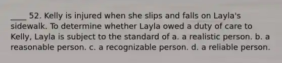 ____ 52. Kelly is injured when she slips and falls on Layla's sidewalk. To determine whether Layla owed a duty of care to Kelly, Layla is subject to the standard of a. a realistic person. b. a reasonable person. c. a recognizable person. d. a reliable person.