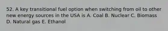 52. A key transitional fuel option when switching from oil to other new energy sources in the USA is A. Coal B. Nuclear C. Biomass D. Natural gas E. Ethanol