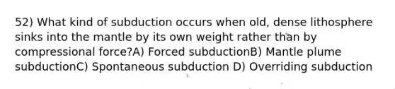 52) What kind of subduction occurs when old, dense lithosphere sinks into the mantle by its own weight rather than by compressional force?A) Forced subductionB) Mantle plume subductionC) Spontaneous subduction D) Overriding subduction