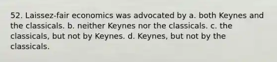 52. Laissez-fair economics was advocated by a. both Keynes and the classicals. b. neither Keynes nor the classicals. c. the classicals, but not by Keynes. d. Keynes, but not by the classicals.