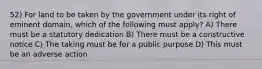 52) For land to be taken by the government under its right of eminent domain, which of the following must apply? A) There must be a statutory dedication B) There must be a constructive notice C) The taking must be for a public purpose D) This must be an adverse action