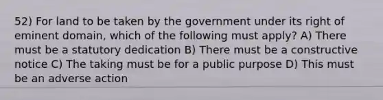 52) For land to be taken by the government under its right of eminent domain, which of the following must apply? A) There must be a statutory dedication B) There must be a constructive notice C) The taking must be for a public purpose D) This must be an adverse action