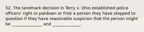 52. The landmark decision in Terry v. Ohio established police officers' right to patdown or frisk a person they have stopped to question if they have reasonable suspicion that the person might be _______________ and ______________.