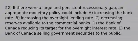 52) If there were a large and persistent recessionary gap, an appropriate monetary policy could include A) increasing the bank rate. B) increasing the overnight lending rate. C) decreasing reserves available to the commercial banks. D) the Bank of Canada reducing its target for the overnight interest rate. E) the Bank of Canada selling government securities to the public.