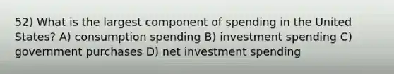 52) What is the largest component of spending in the United States? A) consumption spending B) investment spending C) government purchases D) net investment spending