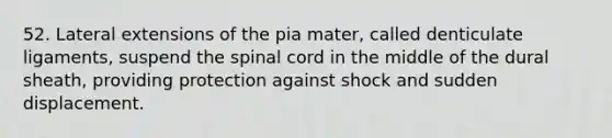 52. Lateral extensions of the pia mater, called denticulate ligaments, suspend the spinal cord in the middle of the dural sheath, providing protection against shock and sudden displacement.