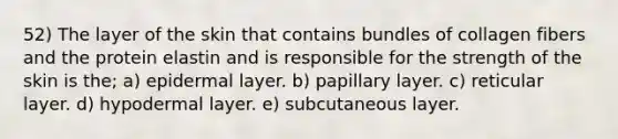 52) The layer of the skin that contains bundles of collagen fibers and the protein elastin and is responsible for the strength of the skin is the; a) epidermal layer. b) papillary layer. c) reticular layer. d) hypodermal layer. e) subcutaneous layer.