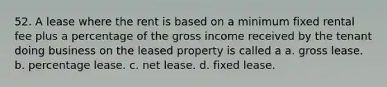 52. A lease where the rent is based on a minimum fixed rental fee plus a percentage of the gross income received by the tenant doing business on the leased property is called a a. gross lease. b. percentage lease. c. net lease. d. fixed lease.