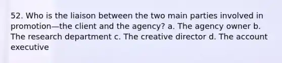 52. Who is the liaison between the two main parties involved in promotion—the client and the agency? a. The agency owner b. The research department c. The creative director d. The account executive