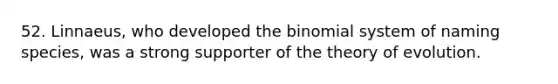 52. Linnaeus, who developed the binomial system of naming species, was a strong supporter of the theory of evolution.