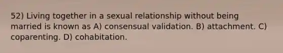 52) Living together in a sexual relationship without being married is known as A) consensual validation. B) attachment. C) coparenting. D) cohabitation.