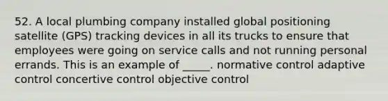 52. A local plumbing company installed global positioning satellite (GPS) tracking devices in all its trucks to ensure that employees were going on service calls and not running personal errands. This is an example of _____. normative control adaptive control concertive control objective control