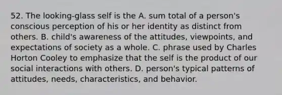 52. The looking-glass self is the A. sum total of a person's conscious perception of his or her identity as distinct from others. B. child's awareness of the attitudes, viewpoints, and expectations of society as a whole. C. phrase used by Charles Horton Cooley to emphasize that the self is the product of our social interactions with others. D. person's typical patterns of attitudes, needs, characteristics, and behavior.