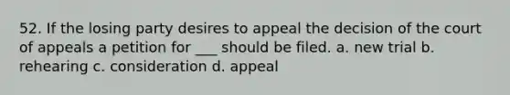 52. If the losing party desires to appeal the decision of the court of appeals a petition for ___ should be filed. a. new trial b. rehearing c. consideration d. appeal