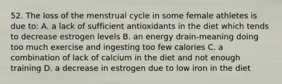 52. The loss of the menstrual cycle in some female athletes is due to: A. a lack of sufficient antioxidants in the diet which tends to decrease estrogen levels B. an energy drain-meaning doing too much exercise and ingesting too few calories C. a combination of lack of calcium in the diet and not enough training D. a decrease in estrogen due to low iron in the diet