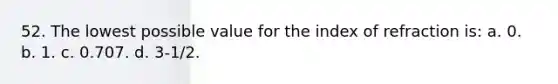 52. The lowest possible value for the index of refraction is: a. 0. b. 1. c. 0.707. d. 3-1/2.