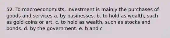 52. To macroeconomists, investment is mainly the purchases of goods and services a. by businesses. b. to hold as wealth, such as gold coins or art. c. to hold as wealth, such as stocks and bonds. d. by the government. e. ​b and c