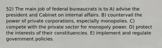 52) The main job of federal bureaucrats is to A) advise the president and Cabinet on internal affairs. B) countervail the power of private corporations, especially monopolies. C) compete with the private sector for monopoly power. D) protect the interests of their constituencies. E) implement and regulate government policies.