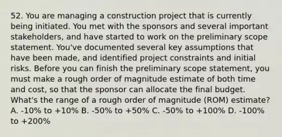 52. You are managing a construction project that is currently being initiated. You met with the sponsors and several important stakeholders, and have started to work on the preliminary scope statement. You've documented several key assumptions that have been made, and identified project constraints and initial risks. Before you can finish the preliminary scope statement, you must make a rough order of magnitude estimate of both time and cost, so that the sponsor can allocate the final budget. What's the range of a rough order of magnitude (ROM) estimate? A. -10% to +10% B. -50% to +50% C. -50% to +100% D. -100% to +200%