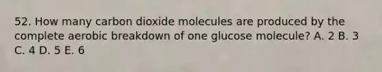 52. How many carbon dioxide molecules are produced by the complete aerobic breakdown of one glucose molecule? A. 2 B. 3 C. 4 D. 5 E. 6