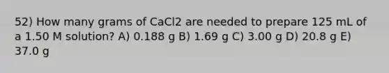 52) How many grams of CaCl2 are needed to prepare 125 mL of a 1.50 M solution? A) 0.188 g B) 1.69 g C) 3.00 g D) 20.8 g E) 37.0 g