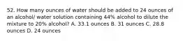 52. How many ounces of water should be added to 24 ounces of an alcohol/ water solution containing 44% alcohol to dilute the mixture to 20% alcohol? A. 33.1 ounces B. 31 ounces C. 28.8 ounces D. 24 ounces