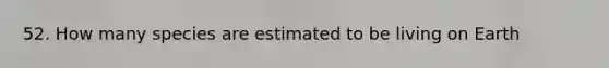 52. How many species are estimated to be living on Earth