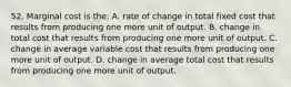 52. Marginal cost is the: A. rate of change in total fixed cost that results from producing one more unit of output. B. change in total cost that results from producing one more unit of output. C. change in average variable cost that results from producing one more unit of output. D. change in average total cost that results from producing one more unit of output.