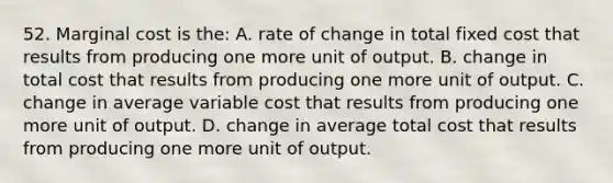 52. Marginal cost is the: A. rate of change in total fixed cost that results from producing one more unit of output. B. change in total cost that results from producing one more unit of output. C. change in average variable cost that results from producing one more unit of output. D. change in average total cost that results from producing one more unit of output.